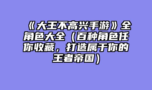 《大王不高兴手游》全角色大全(百种角色任你收藏,打造属于你的王者帝国)