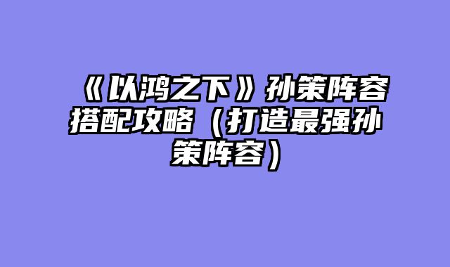 《以鸿之下》孙策阵容搭配攻略（打造最强孙策阵容）