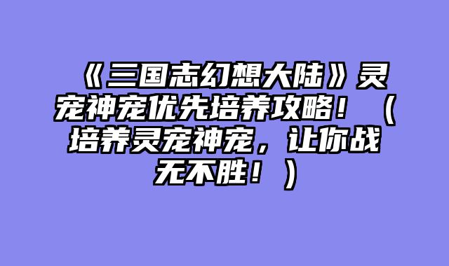 《三国志幻想大陆》灵宠神宠优先培养攻略!(培养灵宠神宠,让你战无不胜!)