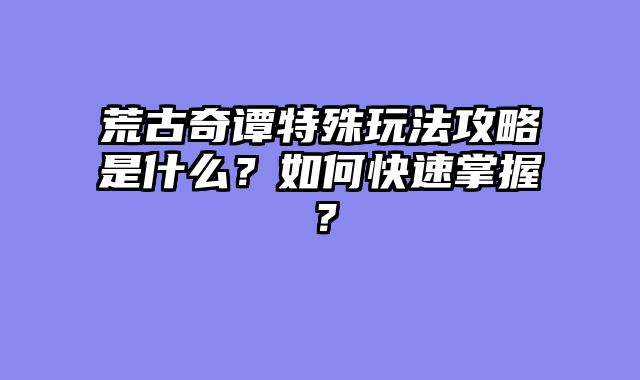 荒古奇谭特殊玩法攻略是什么?如何快速掌握?
