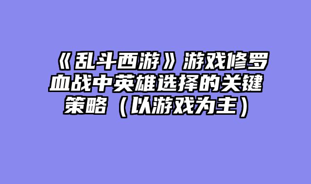 《乱斗西游》游戏修罗血战中英雄选择的关键策略(以游戏为主)