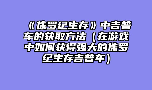 《侏罗纪生存》中吉普车的获取方?......														    

								</div>
							</article>
							
							<!-- 上下篇 -->
							<div class=