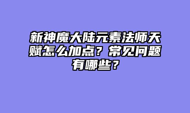 新神魔大陆元素法师天赋怎么加点？常见问题有哪些？