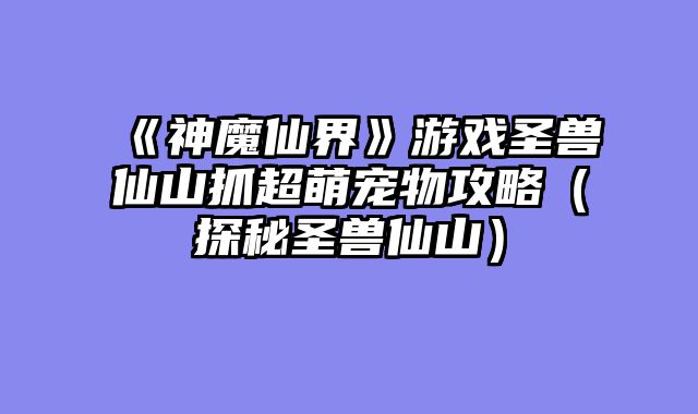 《神魔仙界》游戏圣兽仙山抓超萌宠物攻略(探秘圣兽仙山)