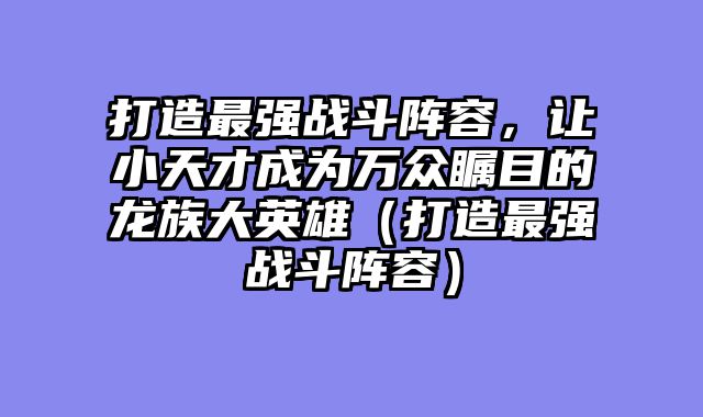 打造最强战斗阵容，让小天才成为万众瞩目的龙族大英雄（打造最强战斗阵容）