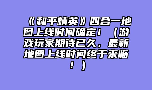 《和平精英》四合一地图上线时间确定!(游戏玩家期待已久,最新地图上线时间终于来临!)