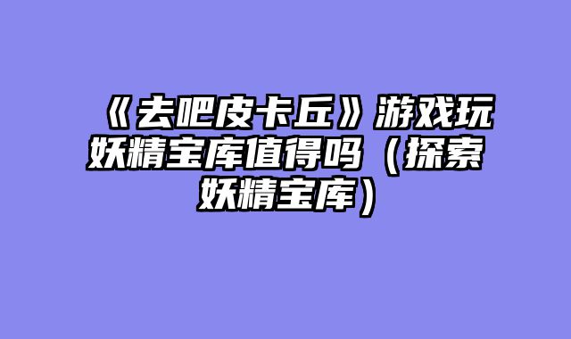 《去吧皮卡丘》游戏玩妖精宝库值得吗(探索妖精宝库)