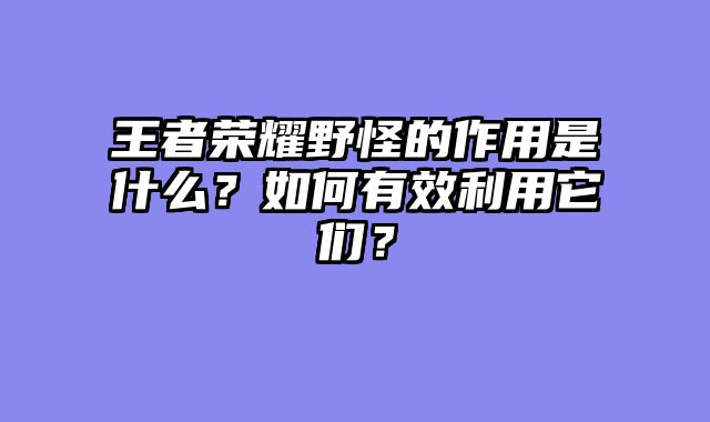 王者荣耀野怪的作用是什么？如何有效利用它们？
