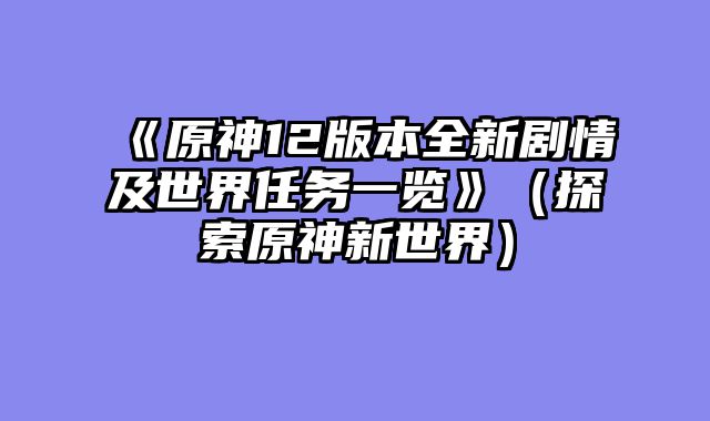 《原神12版本全新剧情及世界任务一览》(探索原神新世界)
