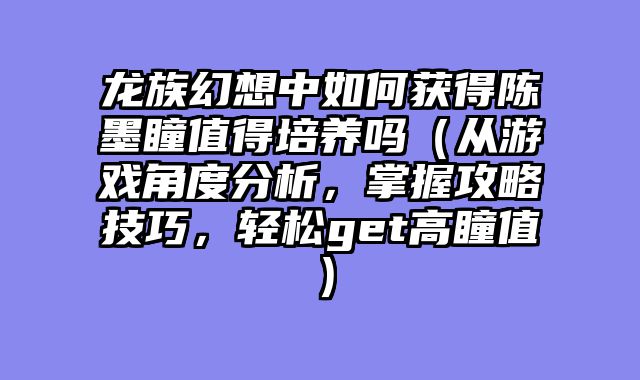 龙族幻想中如何获得陈墨瞳值得培养吗(从游戏角度分析,掌握攻略技巧,轻松get高瞳值)