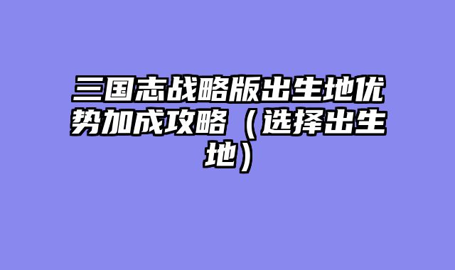 三国志战略版出生地优势加成攻略(选择出生地)
