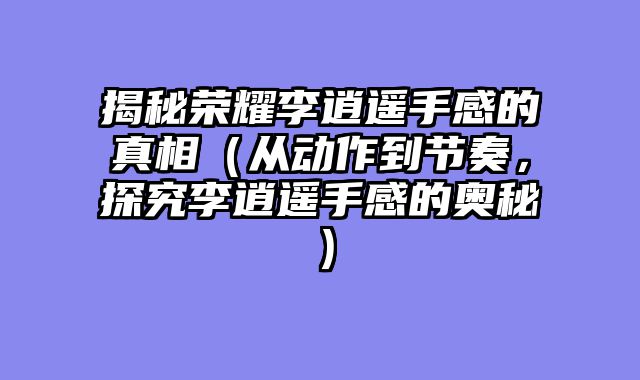 揭秘荣耀李逍遥手感的真相(从动作到节奏,探究李逍遥手感的奥秘)