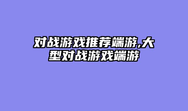 对战游戏推荐端游,大型对战游戏端游