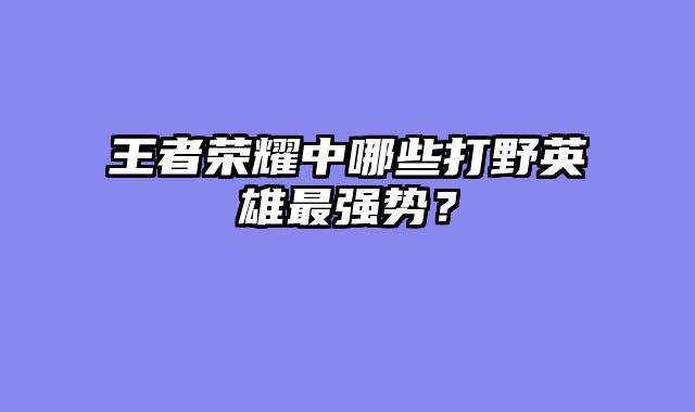 王者荣耀中哪些打野英雄最强势？