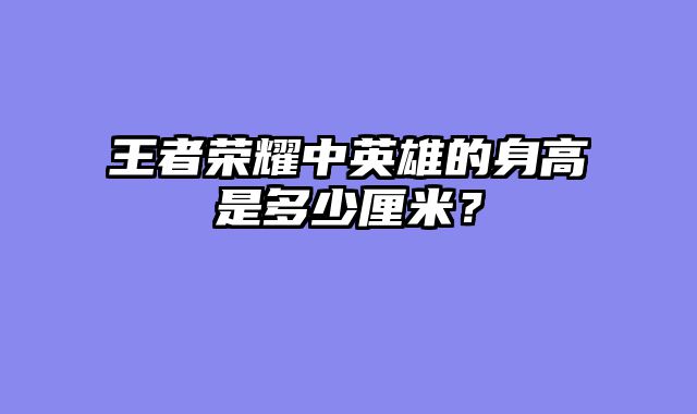 王者荣耀中英雄的身高是多少厘米？