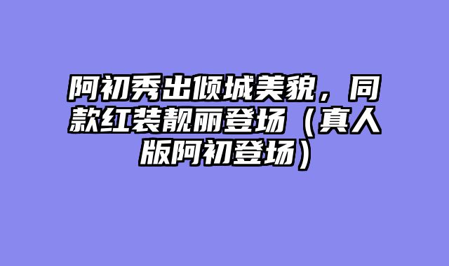 阿初秀出倾城美貌,同款红装靓丽登场(真人版阿初登场)