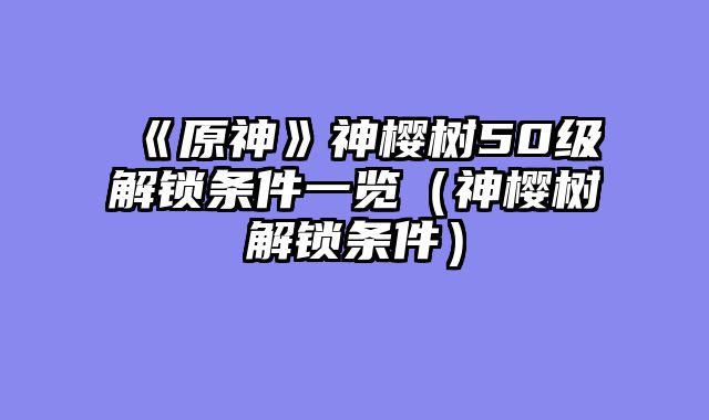 《原神》神樱树50级解锁条件一览（神樱树解锁条件）