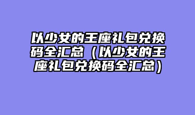 以少女的王座礼包兑换码全汇总（以少女的王座礼包兑换码全汇总）