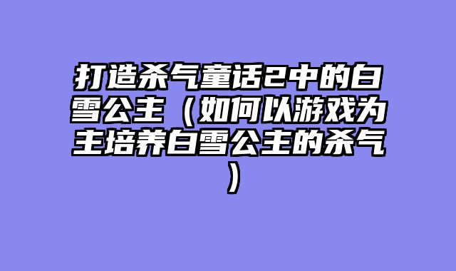 打造杀气童话2中的白雪公主(如何以游戏为主培养白雪公主的杀气)