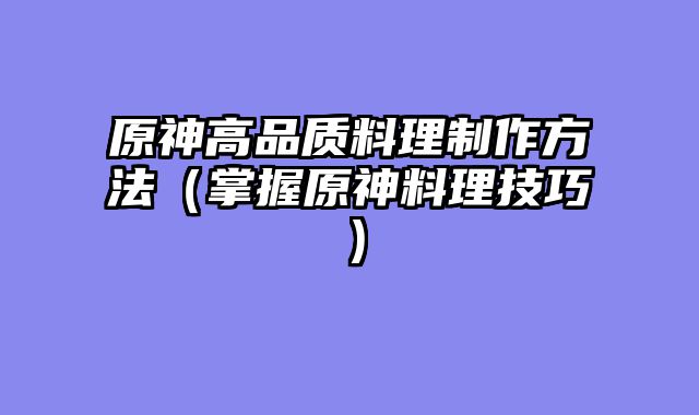 原神高品质料理制作方法(掌握原神料理技巧)