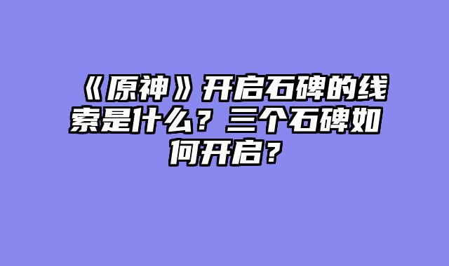 《原神》开启石碑的线索是什么？三个石碑如何开启？