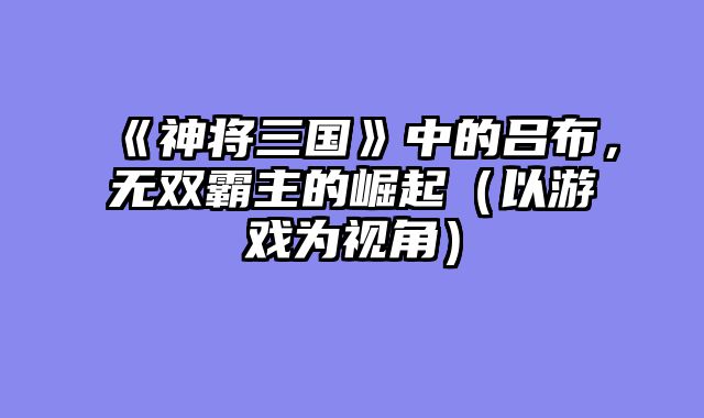 《神将三国》中的吕布，无双霸主的崛起（以游戏为视角）