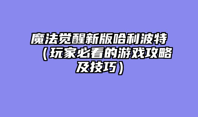 魔法觉醒新版哈利波特(玩家必看的游戏攻略及技巧)