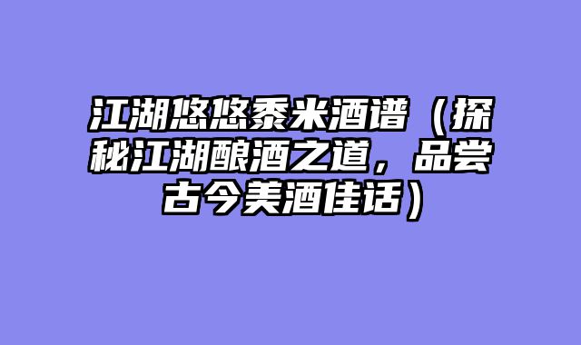 江湖悠悠黍米酒谱(探秘江湖酿酒之道,品尝古今美酒佳话)