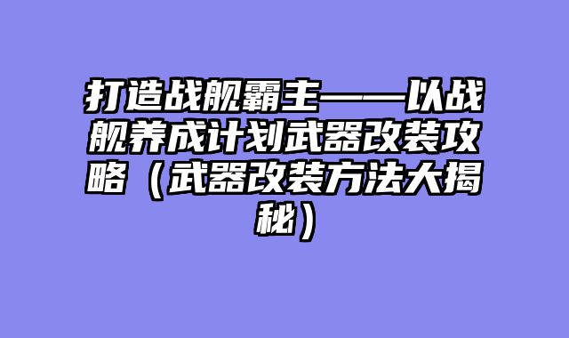 打造战舰霸主——以战舰养成计划武器改装攻略(武器改装方法大揭秘)