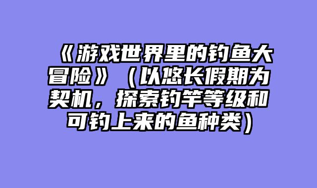 《游戏世界里的钓鱼大冒险》(以悠长假期为契机,探索钓竿等级和可钓上来的鱼种类)