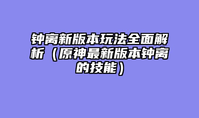 钟离新版本玩法全面解析（原神最新版本钟离的技能）