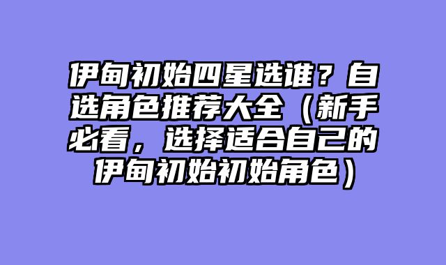 伊甸初始四星选谁?自选角色推荐大全(新手必看,选择适合自己的伊甸初始初始角色)