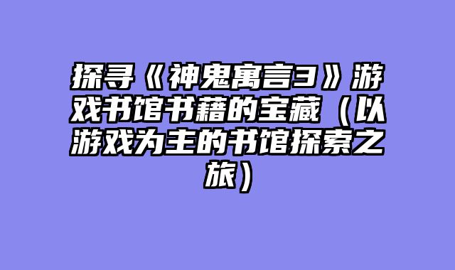 探寻《神鬼寓言3》游戏书馆书藉的宝藏（以游戏为主的书馆探索之旅）
