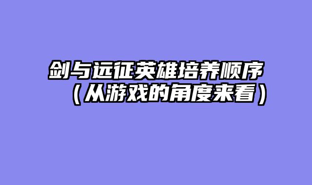 剑与远征英雄培养顺序(从游戏的角度来看)