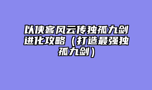 以侠客风云传独孤九剑进化攻略(打造最强独孤九剑)