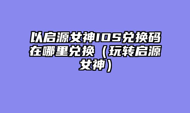 以启源女神IOS兑换码在哪里兑换（玩转启源女神）