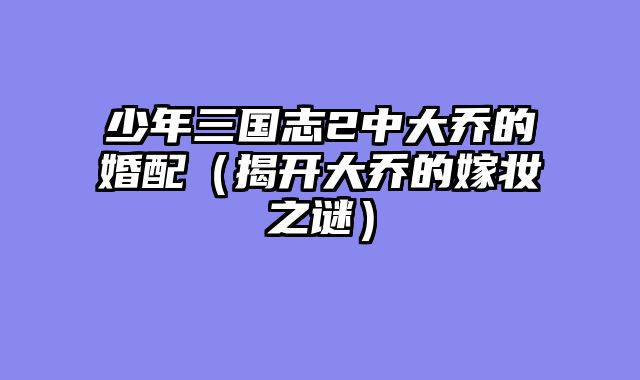 少年三国志2中大乔的婚配(揭开大乔的嫁妆之谜)