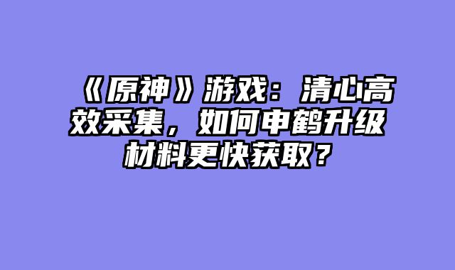 《原神》游戏:清心高效采集,如何申鹤升级材料更快获取?