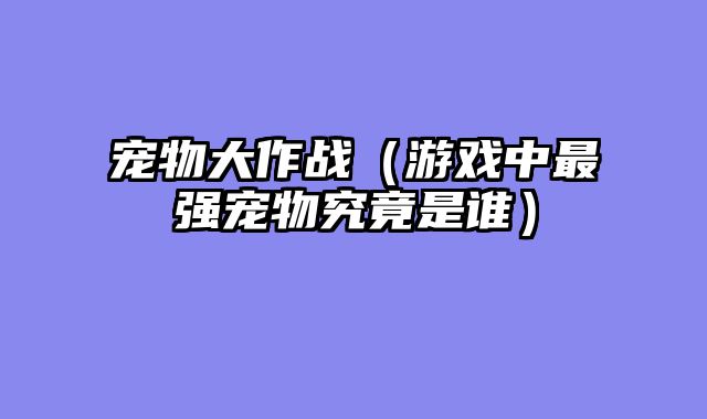 宠物大作战(游戏中最强宠物究竟是谁)