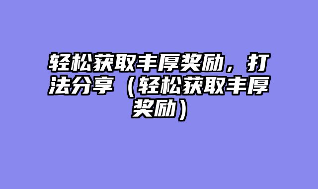 轻松获取丰厚奖励,打法分享(轻松获取丰厚奖励)