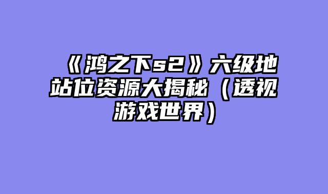《鸿之下s2》六级地站位资源大揭秘（透视游戏世界）