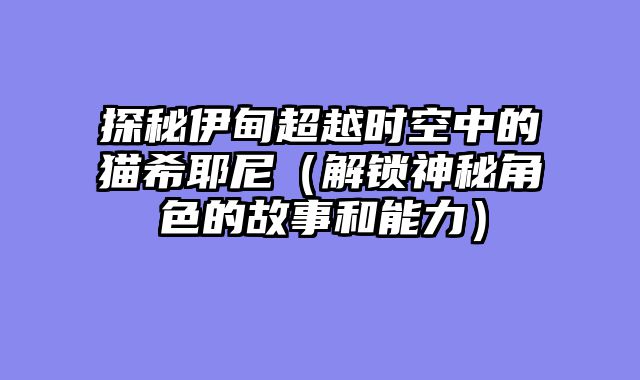 探秘伊甸超越时空中的猫希耶尼（解锁神秘角色的故事和能力）