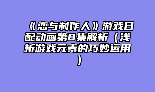《恋与制作人》游戏日配动画第8集解析(浅析游戏元素的巧妙运用)
