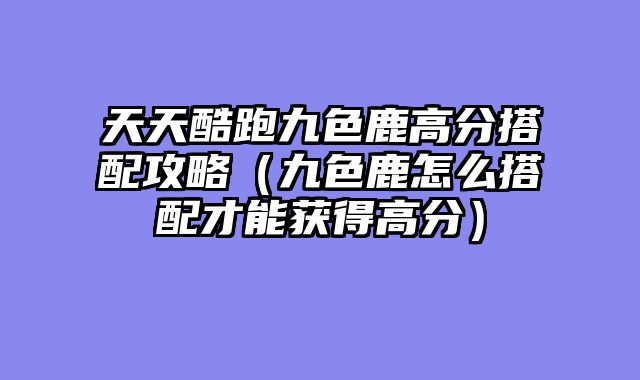 天天酷跑九色鹿高分搭配攻略(九色鹿怎么搭配才能获得高分)