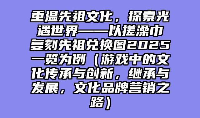 重温先祖文化，探索光遇世界——以搓澡巾复刻先祖兑换图2025一览为例（游戏中的文化传承与创新，继承与发展，文化品牌营销之路）