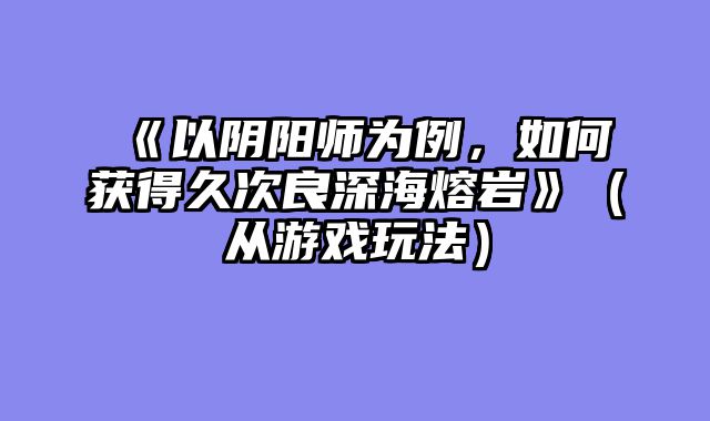 《以阴阳师为例，如何获得久次良深海熔岩》（从游戏玩法）