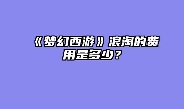 《梦幻西游》浪淘的费用是多少？