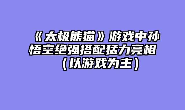 《太极熊猫》游戏中孙悟空绝强搭配猛力亮相（以游戏为主）