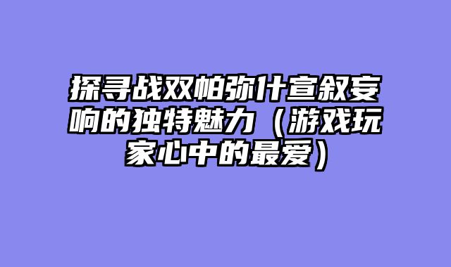 探寻战双帕弥什宣叙妄响的独特魅力（游戏玩家心中的最爱）