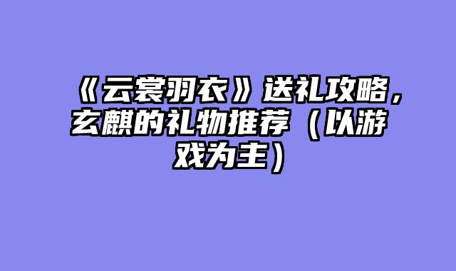 《云裳羽衣》送礼攻略，玄麒的礼物推荐（以游戏为主）